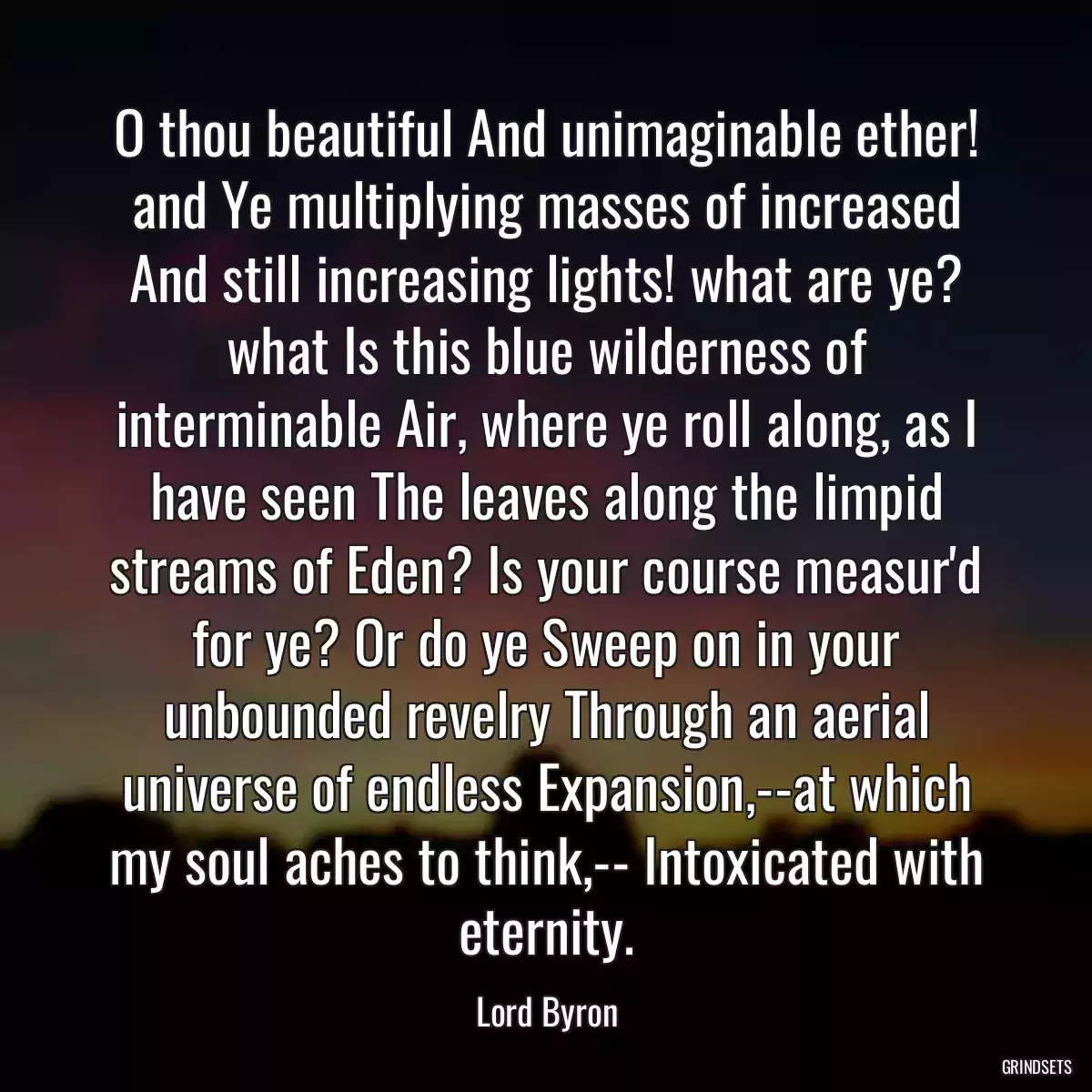 O thou beautiful And unimaginable ether! and Ye multiplying masses of increased And still increasing lights! what are ye? what Is this blue wilderness of interminable Air, where ye roll along, as I have seen The leaves along the limpid streams of Eden? Is your course measur\'d for ye? Or do ye Sweep on in your unbounded revelry Through an aerial universe of endless Expansion,--at which my soul aches to think,-- Intoxicated with eternity.