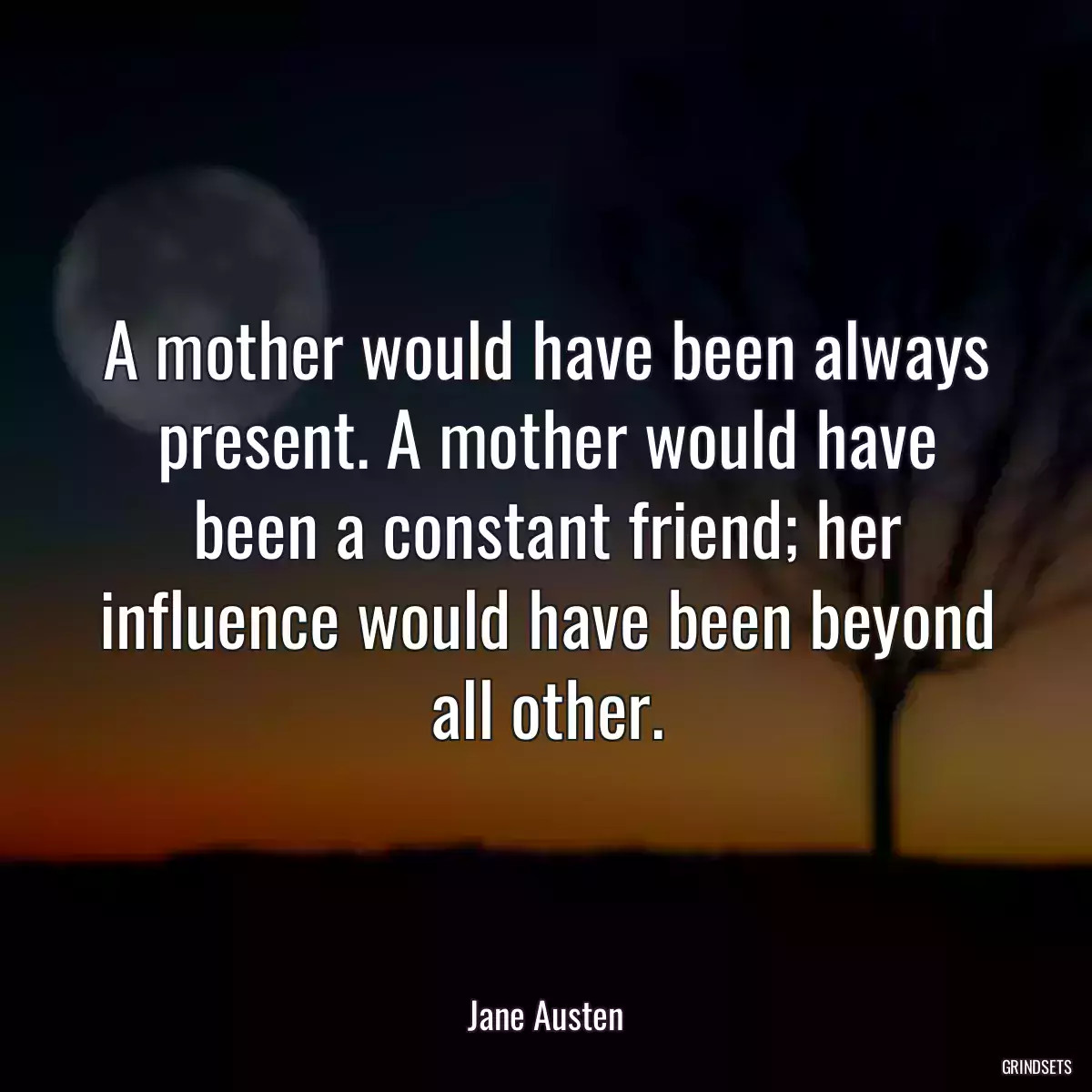 A mother would have been always present. A mother would have been a constant friend; her influence would have been beyond all other.