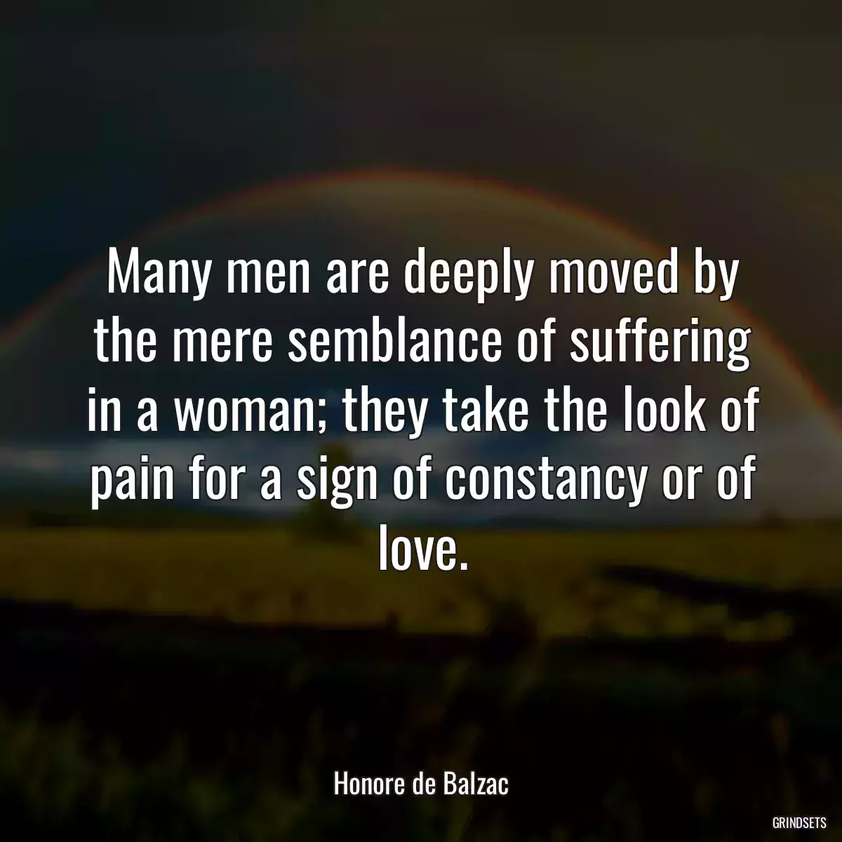 Many men are deeply moved by the mere semblance of suffering in a woman; they take the look of pain for a sign of constancy or of love.