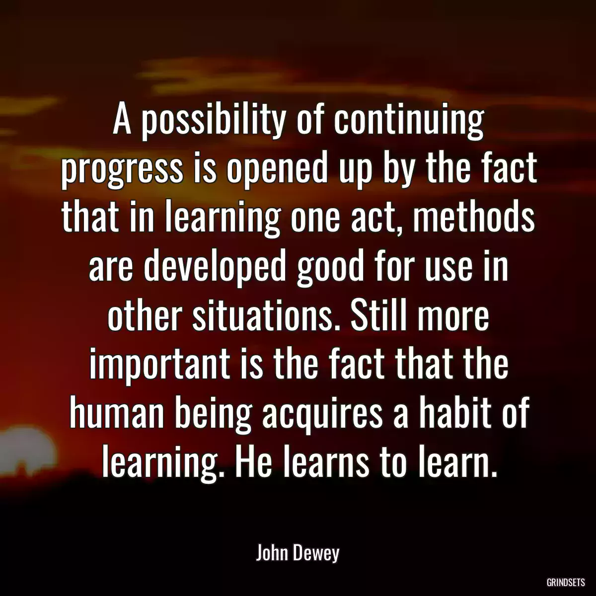 A possibility of continuing progress is opened up by the fact that in learning one act, methods are developed good for use in other situations. Still more important is the fact that the human being acquires a habit of learning. He learns to learn.