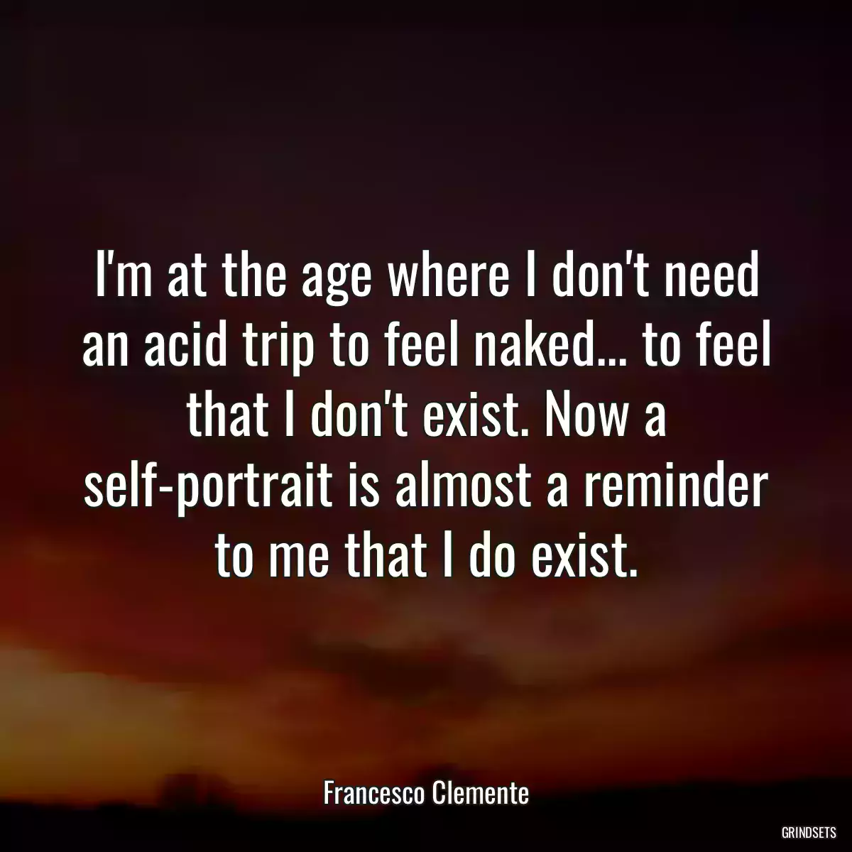 I\'m at the age where I don\'t need an acid trip to feel naked... to feel that I don\'t exist. Now a self-portrait is almost a reminder to me that I do exist.