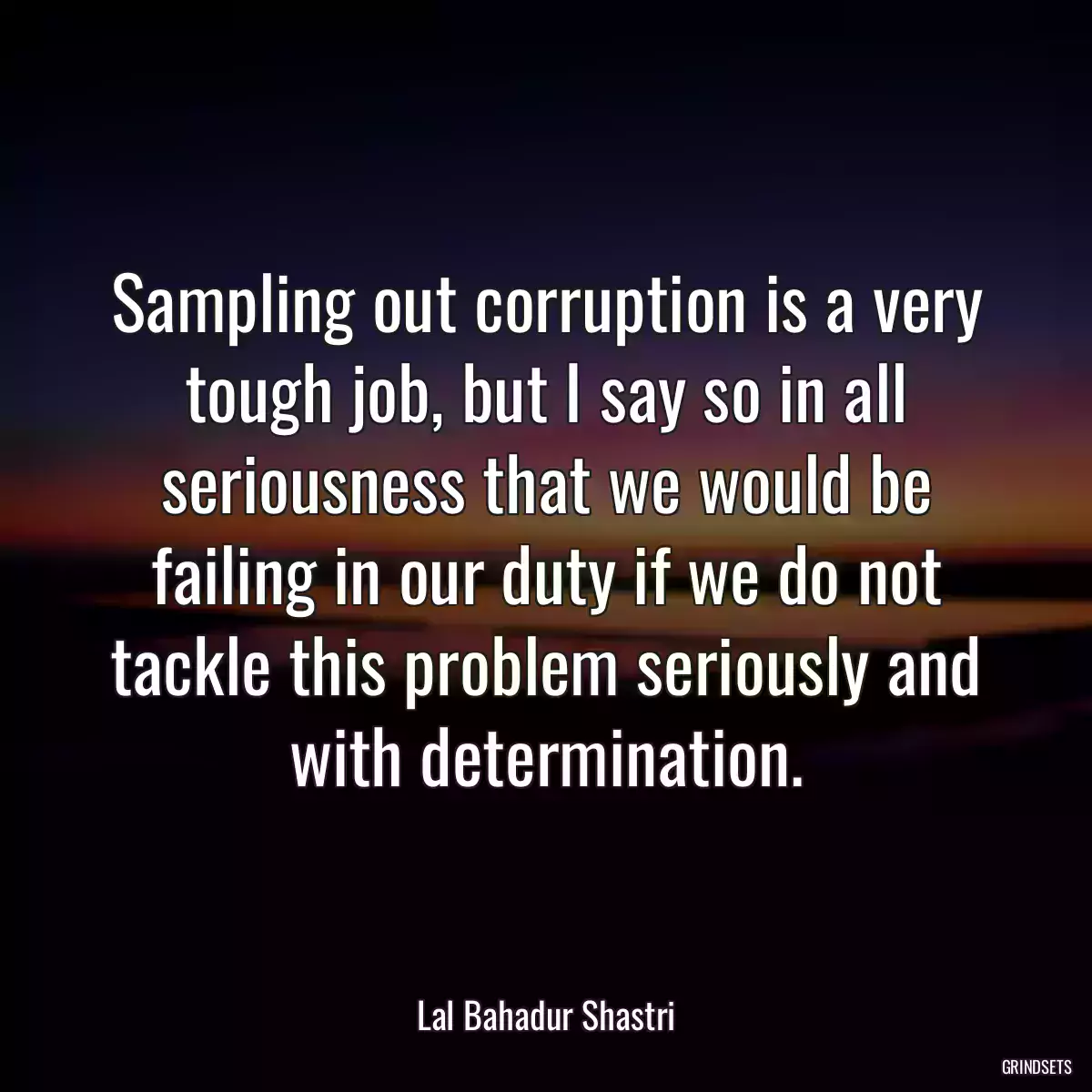 Sampling out corruption is a very tough job, but I say so in all seriousness that we would be failing in our duty if we do not tackle this problem seriously and with determination.