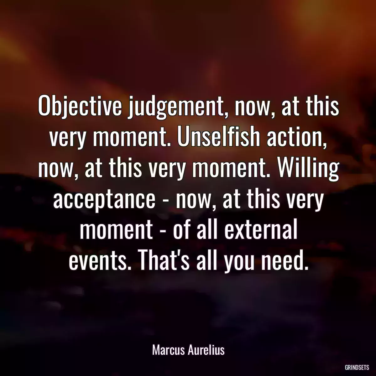 Objective judgement, now, at this very moment. Unselfish action, now, at this very moment. Willing acceptance - now, at this very moment - of all external events. That\'s all you need.