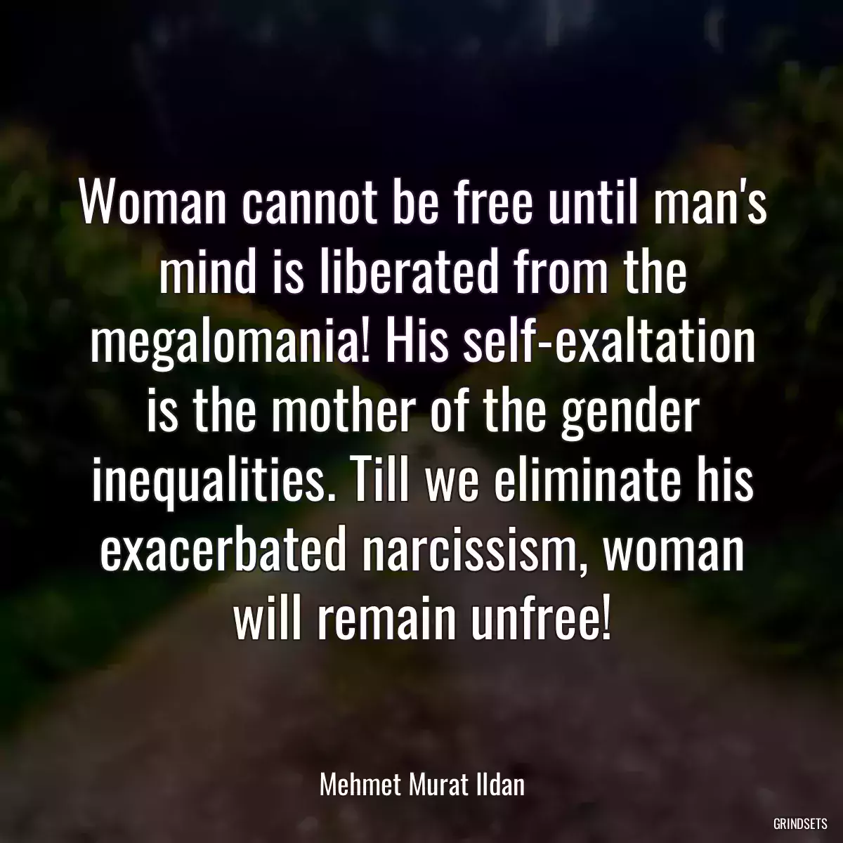 Woman cannot be free until man\'s mind is liberated from the megalomania! His self-exaltation is the mother of the gender inequalities. Till we eliminate his exacerbated narcissism, woman will remain unfree!