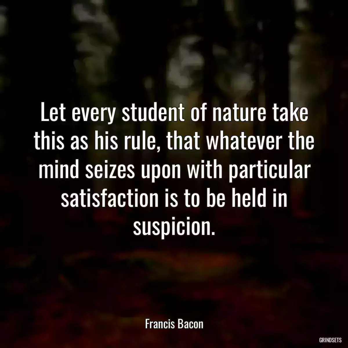 Let every student of nature take this as his rule, that whatever the mind seizes upon with particular satisfaction is to be held in suspicion.