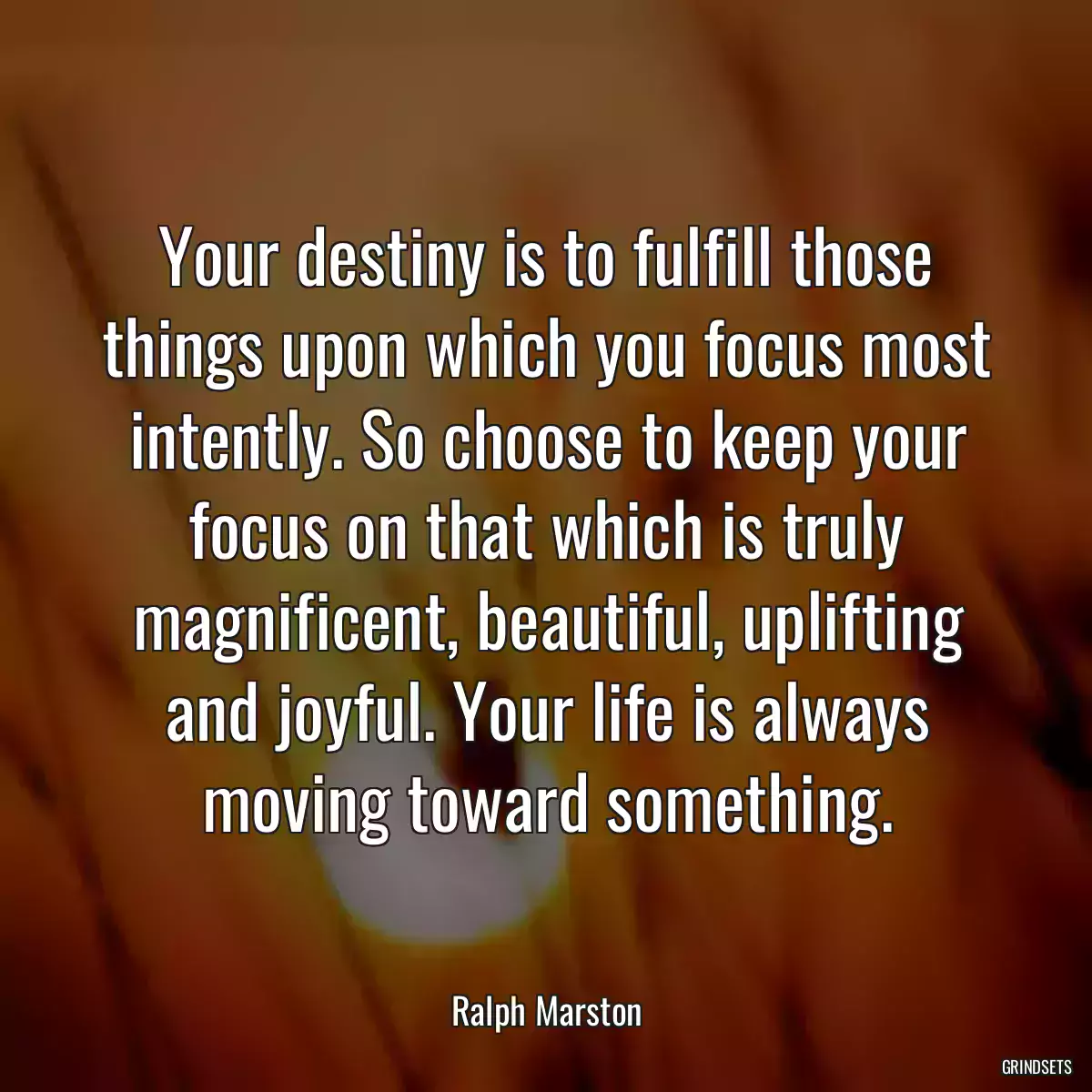 Your destiny is to fulfill those things upon which you focus most intently. So choose to keep your focus on that which is truly magnificent, beautiful, uplifting and joyful. Your life is always moving toward something.