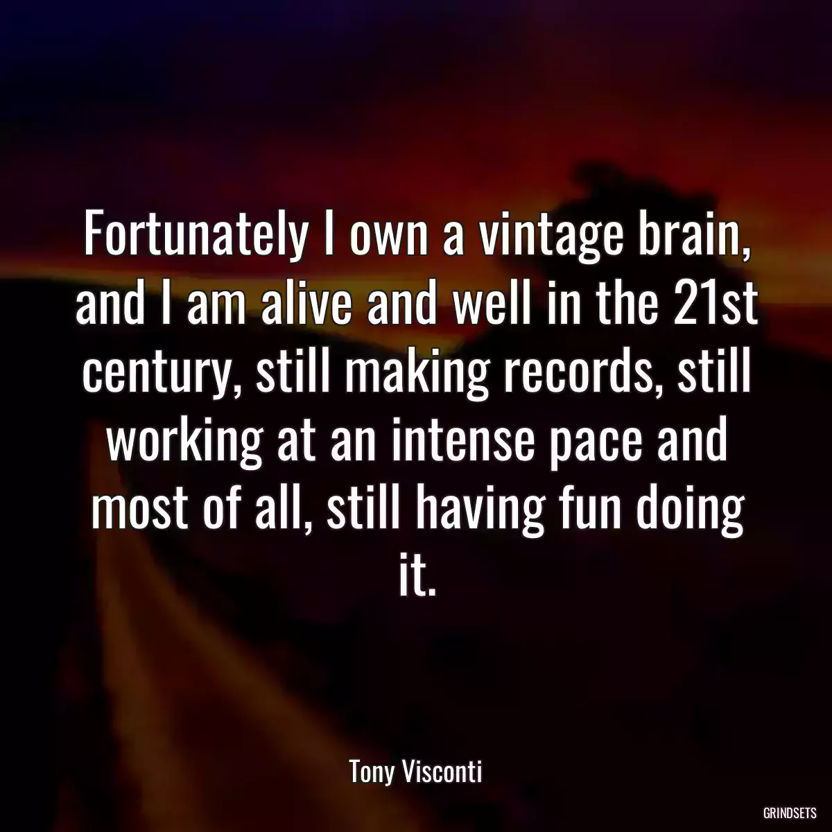 Fortunately I own a vintage brain, and I am alive and well in the 21st century, still making records, still working at an intense pace and most of all, still having fun doing it.