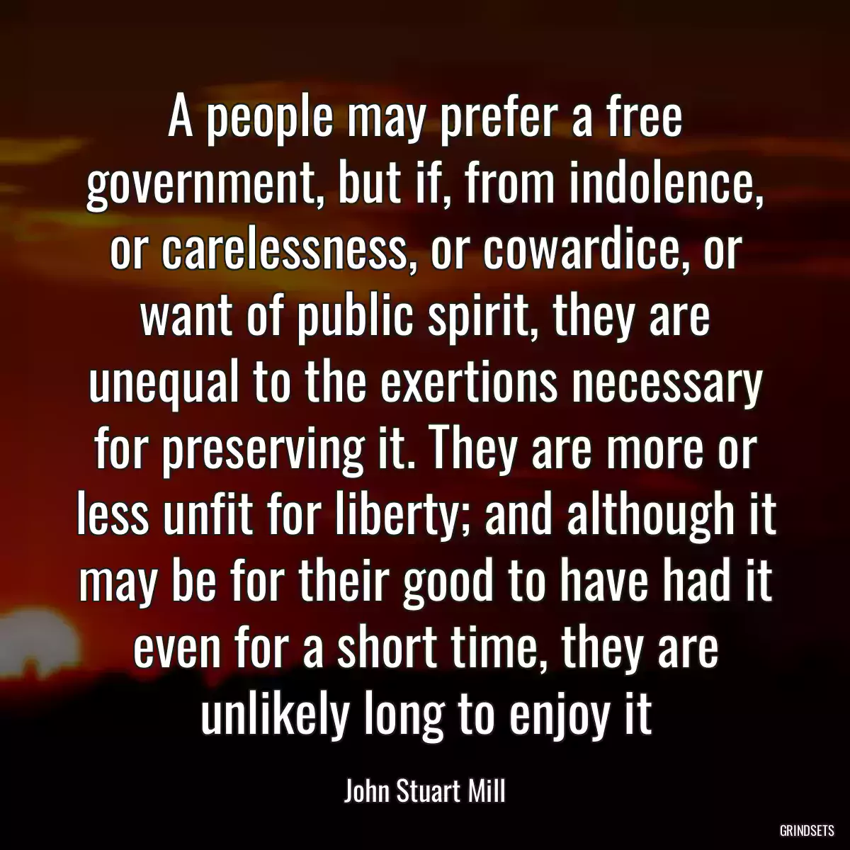 A people may prefer a free government, but if, from indolence, or carelessness, or cowardice, or want of public spirit, they are unequal to the exertions necessary for preserving it. They are more or less unfit for liberty; and although it may be for their good to have had it even for a short time, they are unlikely long to enjoy it