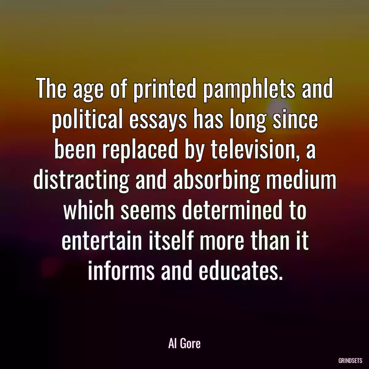The age of printed pamphlets and political essays has long since been replaced by television, a distracting and absorbing medium which seems determined to entertain itself more than it informs and educates.