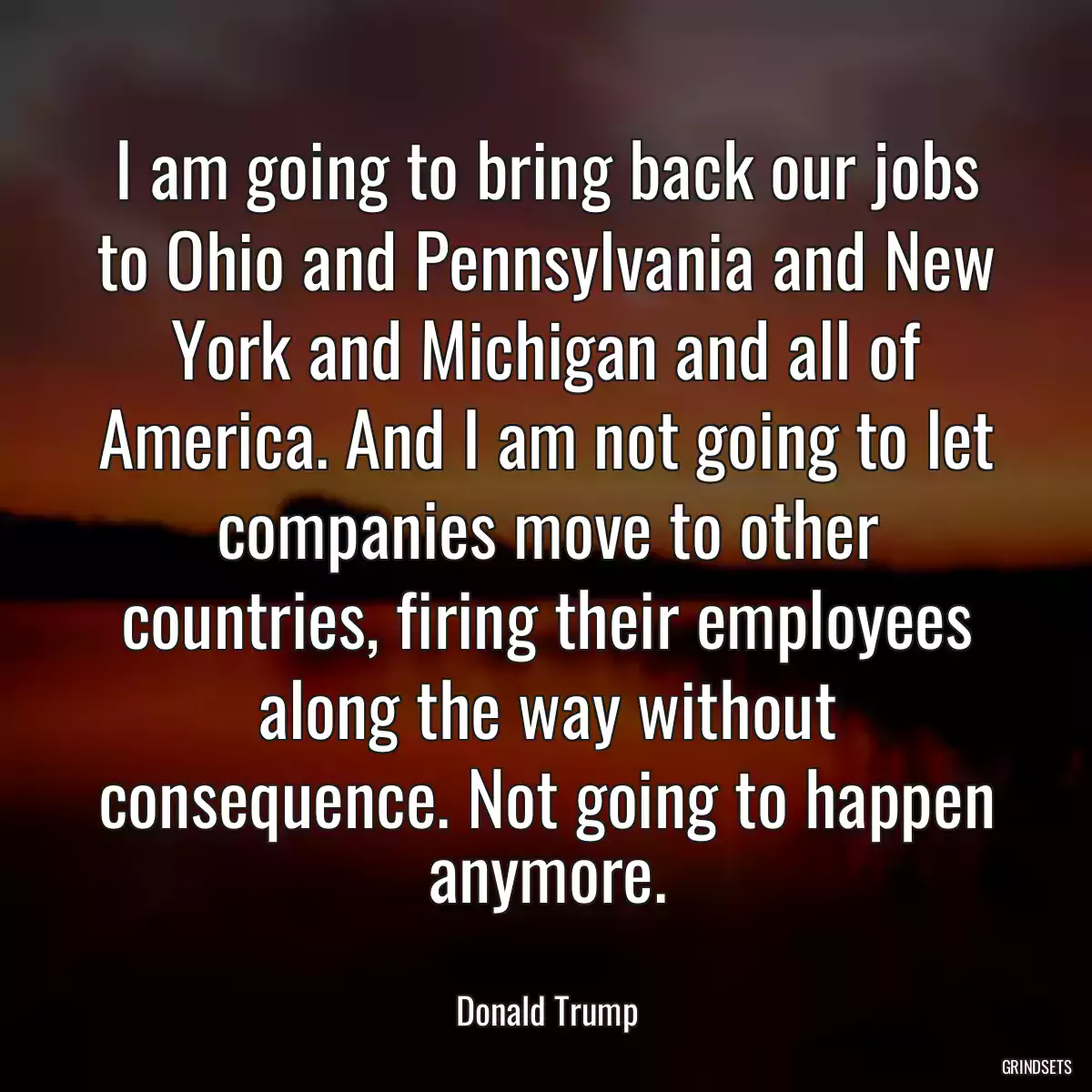 I am going to bring back our jobs to Ohio and Pennsylvania and New York and Michigan and all of America. And I am not going to let companies move to other countries, firing their employees along the way without consequence. Not going to happen anymore.