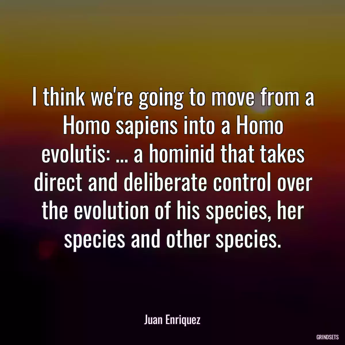 I think we\'re going to move from a Homo sapiens into a Homo evolutis: ... a hominid that takes direct and deliberate control over the evolution of his species, her species and other species.