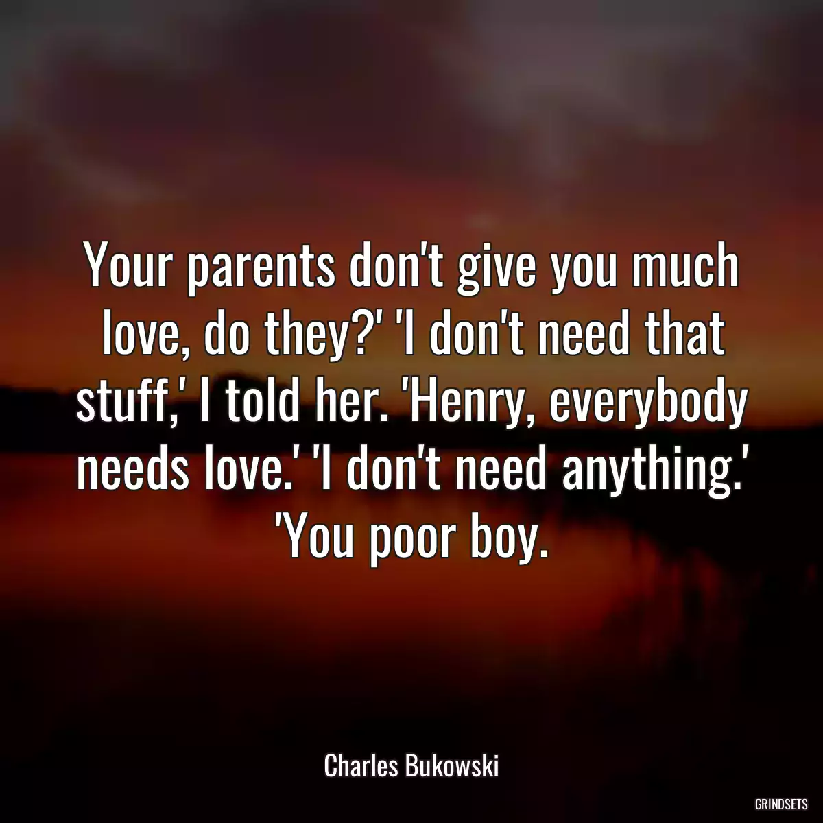 Your parents don\'t give you much love, do they?\' \'I don\'t need that stuff,\' I told her. \'Henry, everybody needs love.\' \'I don\'t need anything.\' \'You poor boy.