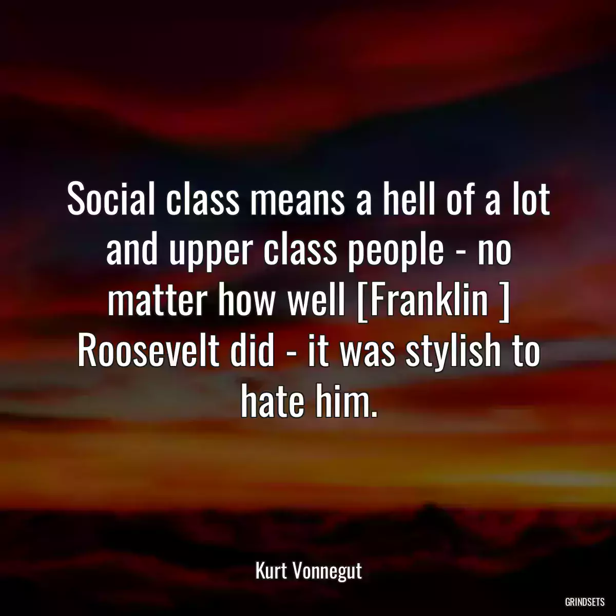 Social class means a hell of a lot and upper class people - no matter how well [Franklin ] Roosevelt did - it was stylish to hate him.