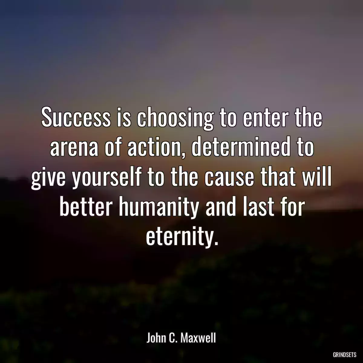 Success is choosing to enter the arena of action, determined to give yourself to the cause that will better humanity and last for eternity.