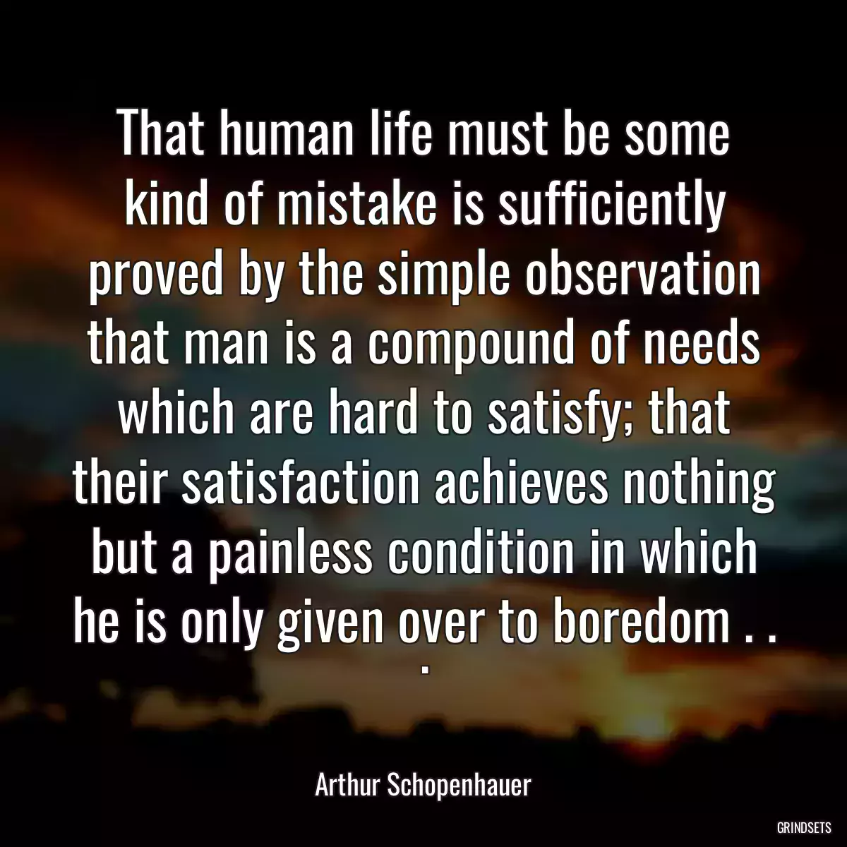 That human life must be some kind of mistake is sufficiently proved by the simple observation that man is a compound of needs which are hard to satisfy; that their satisfaction achieves nothing but a painless condition in which he is only given over to boredom . . .