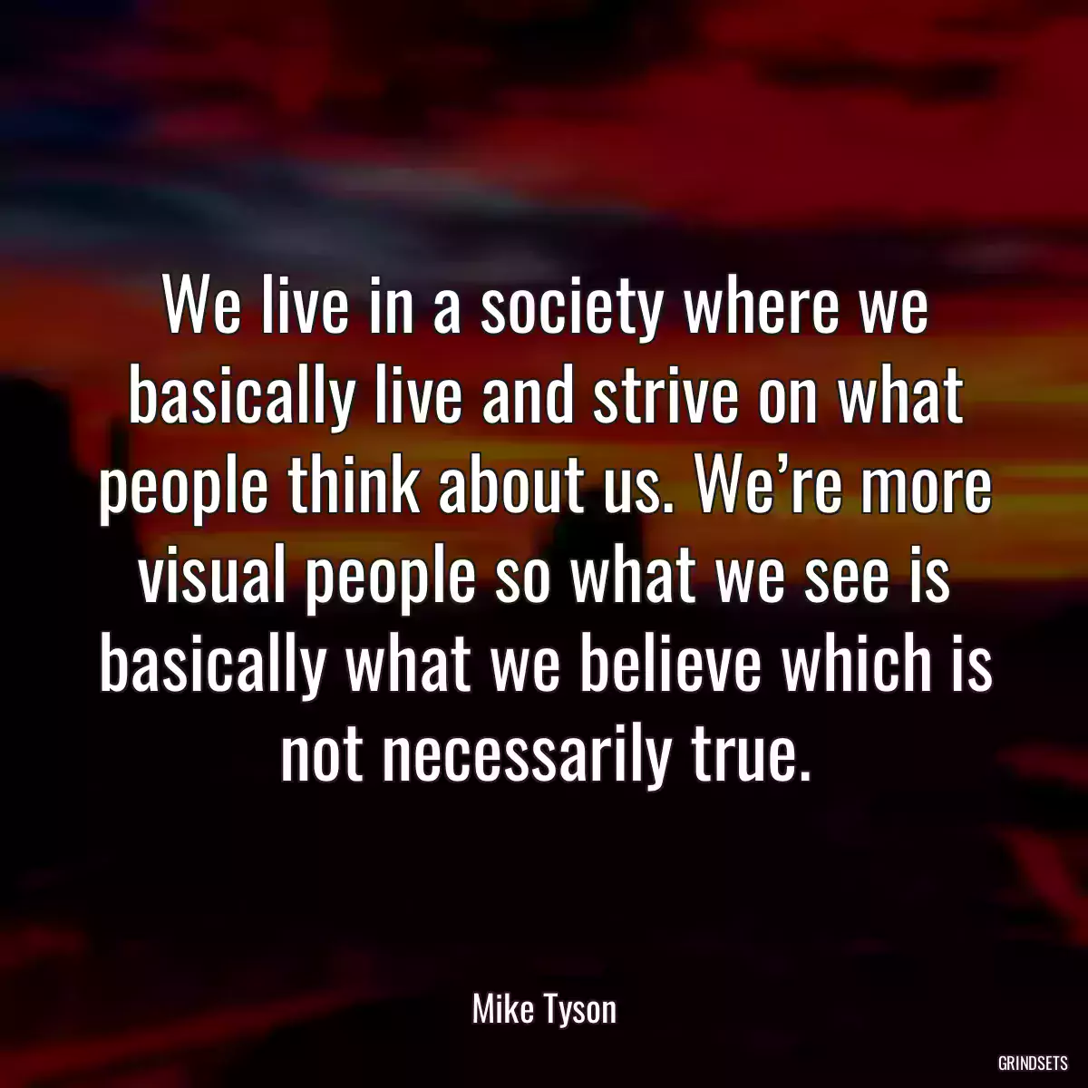 We live in a society where we basically live and strive on what people think about us. We’re more visual people so what we see is basically what we believe which is not necessarily true.