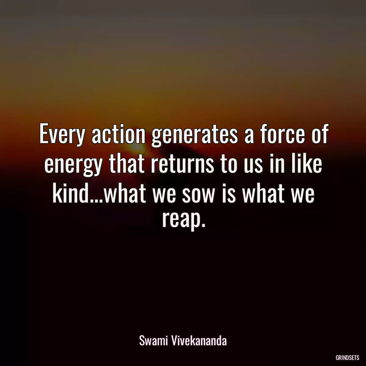 Every action generates a force of energy that returns to us in like kind...what we sow is what we reap.