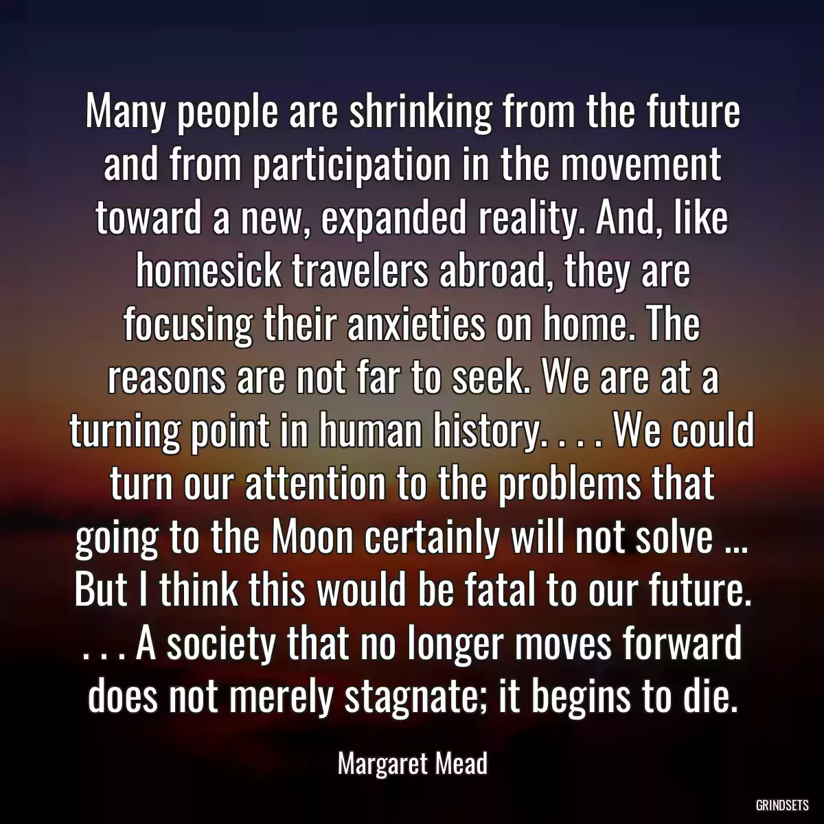 Many people are shrinking from the future and from participation in the movement toward a new, expanded reality. And, like homesick travelers abroad, they are focusing their anxieties on home. The reasons are not far to seek. We are at a turning point in human history. . . . We could turn our attention to the problems that going to the Moon certainly will not solve ... But I think this would be fatal to our future. . . . A society that no longer moves forward does not merely stagnate; it begins to die.