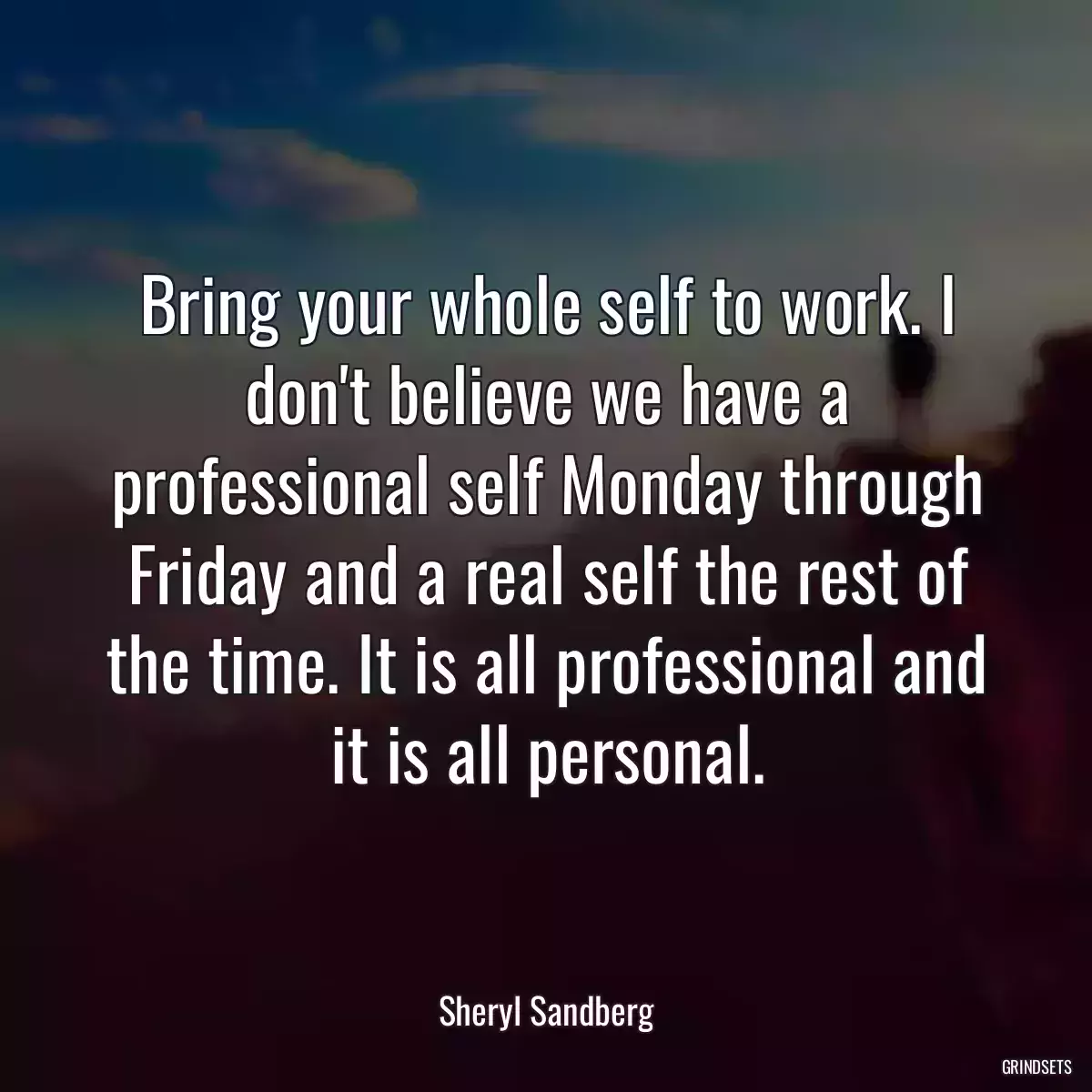 Bring your whole self to work. I don\'t believe we have a professional self Monday through Friday and a real self the rest of the time. It is all professional and it is all personal.