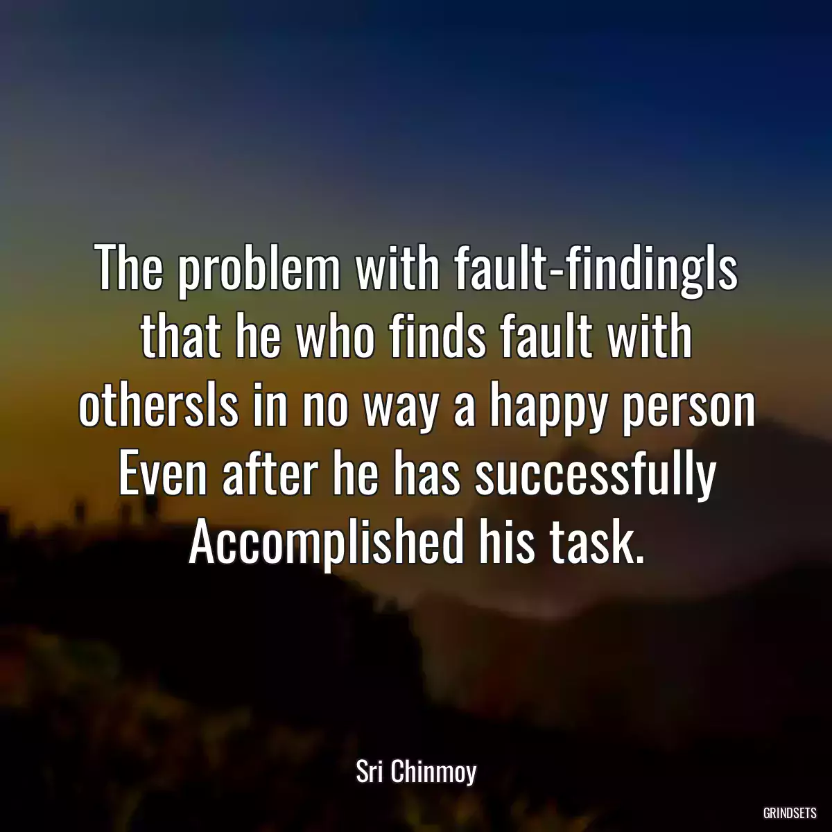 The problem with fault-findingIs that he who finds fault with othersIs in no way a happy person Even after he has successfully Accomplished his task.