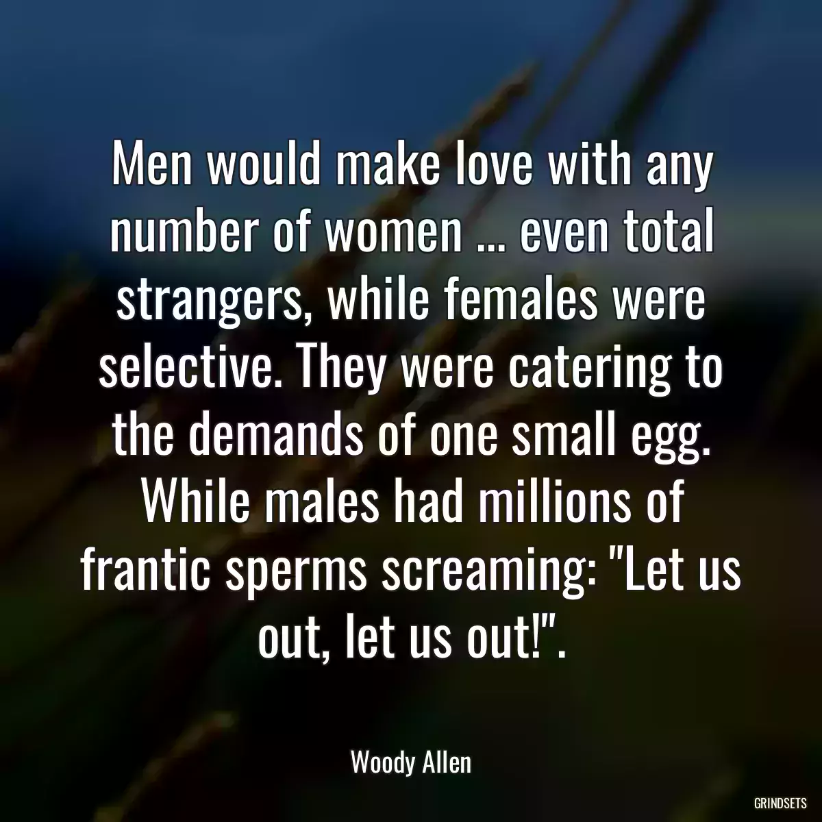 Men would make love with any number of women ... even total strangers, while females were selective. They were catering to the demands of one small egg. While males had millions of frantic sperms screaming: \