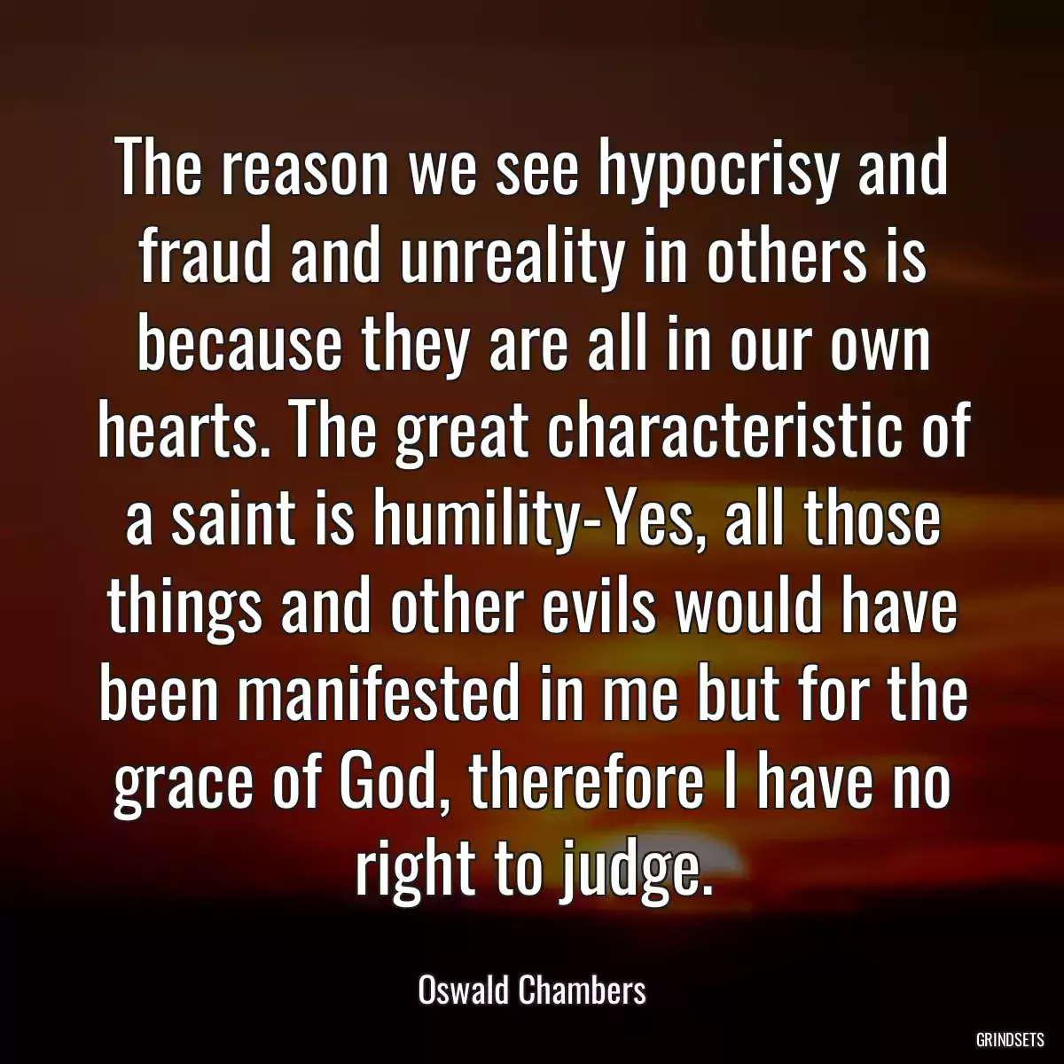 The reason we see hypocrisy and fraud and unreality in others is because they are all in our own hearts. The great characteristic of a saint is humility-Yes, all those things and other evils would have been manifested in me but for the grace of God, therefore I have no right to judge.