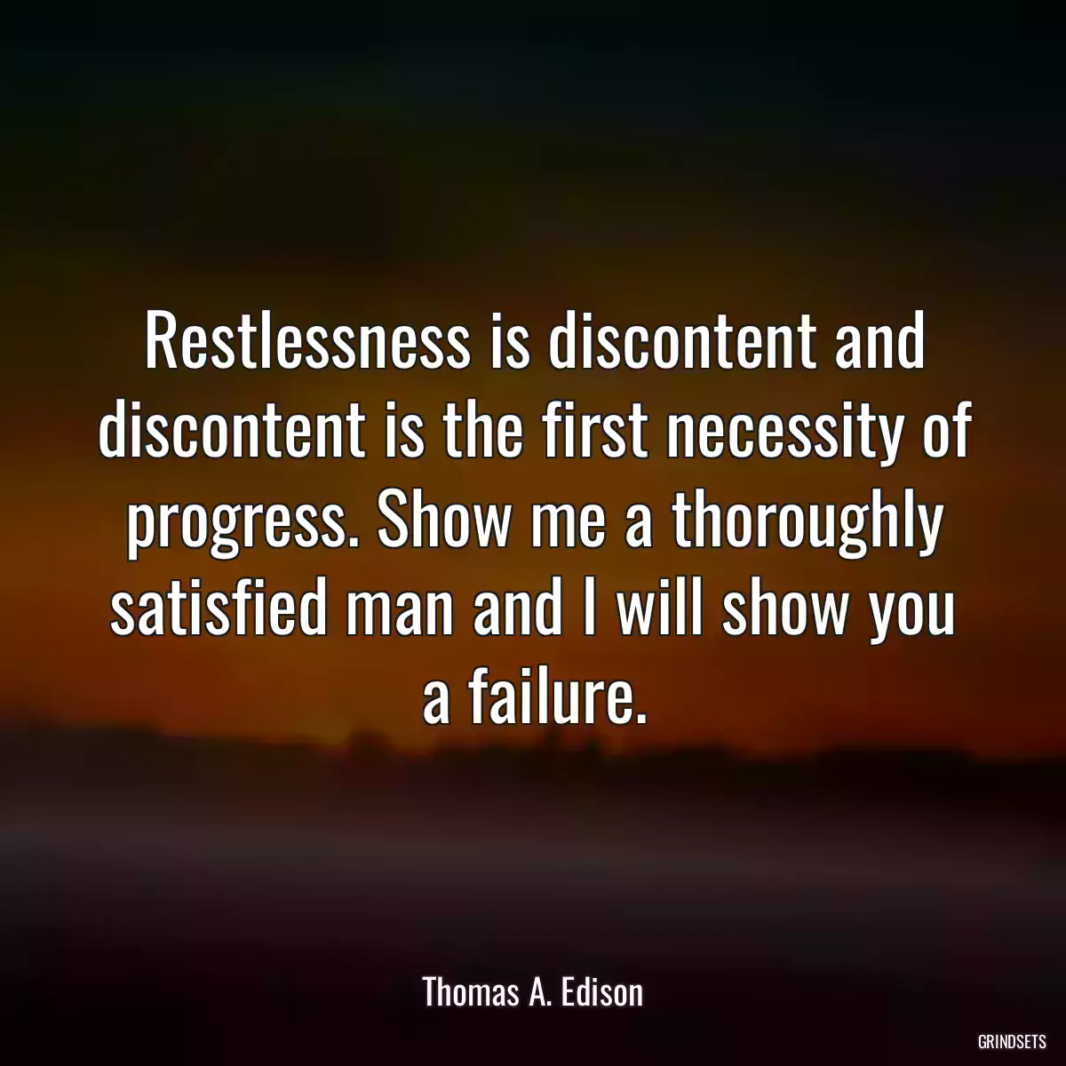 Restlessness is discontent and discontent is the first necessity of progress. Show me a thoroughly satisfied man and I will show you a failure.