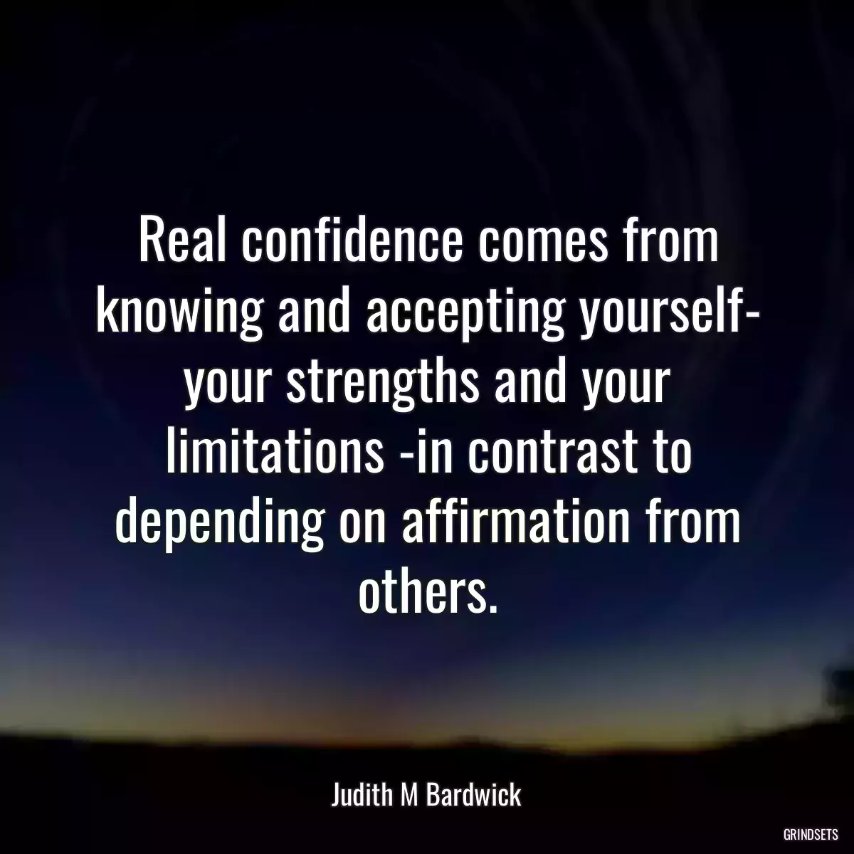 Real confidence comes from knowing and accepting yourself- your strengths and your limitations -in contrast to depending on affirmation from others.