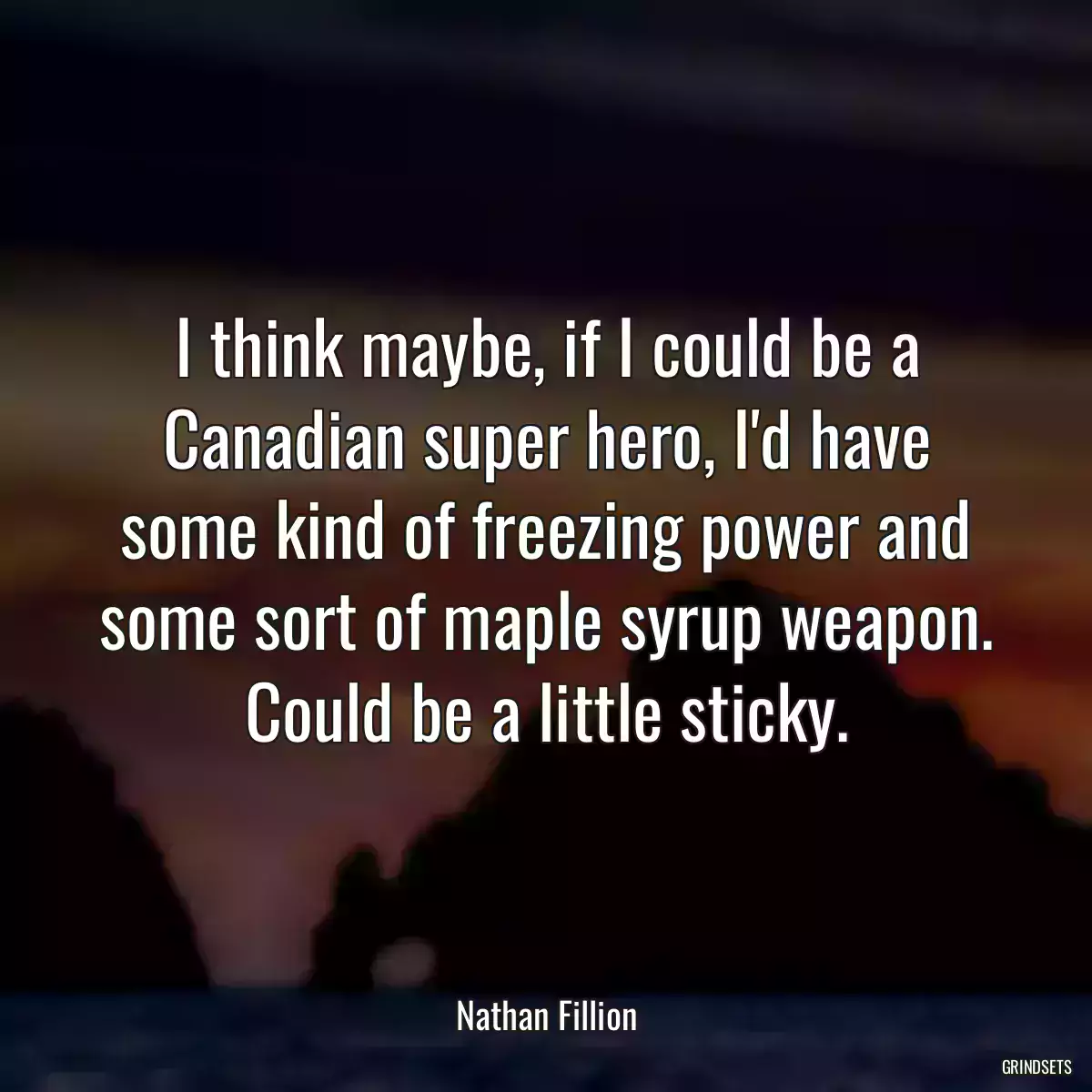 I think maybe, if I could be a Canadian super hero, I\'d have some kind of freezing power and some sort of maple syrup weapon. Could be a little sticky.