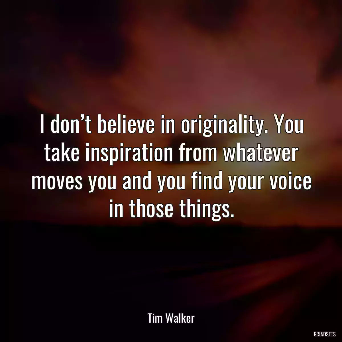 I don’t believe in originality. You take inspiration from whatever moves you and you find your voice in those things.