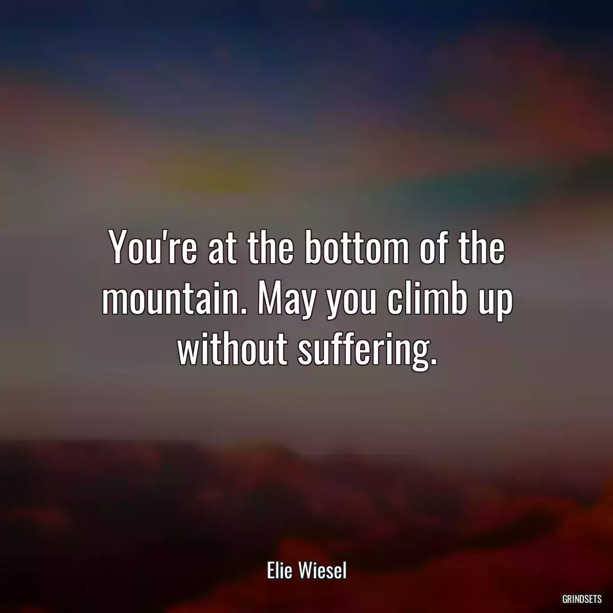 You\'re at the bottom of the mountain. May you climb up without suffering.