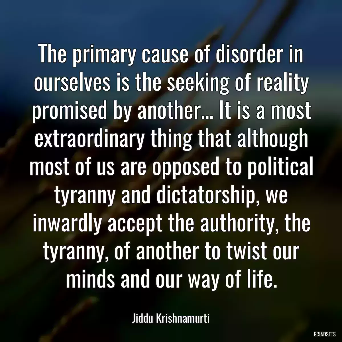 The primary cause of disorder in ourselves is the seeking of reality promised by another... It is a most extraordinary thing that although most of us are opposed to political tyranny and dictatorship, we inwardly accept the authority, the tyranny, of another to twist our minds and our way of life.