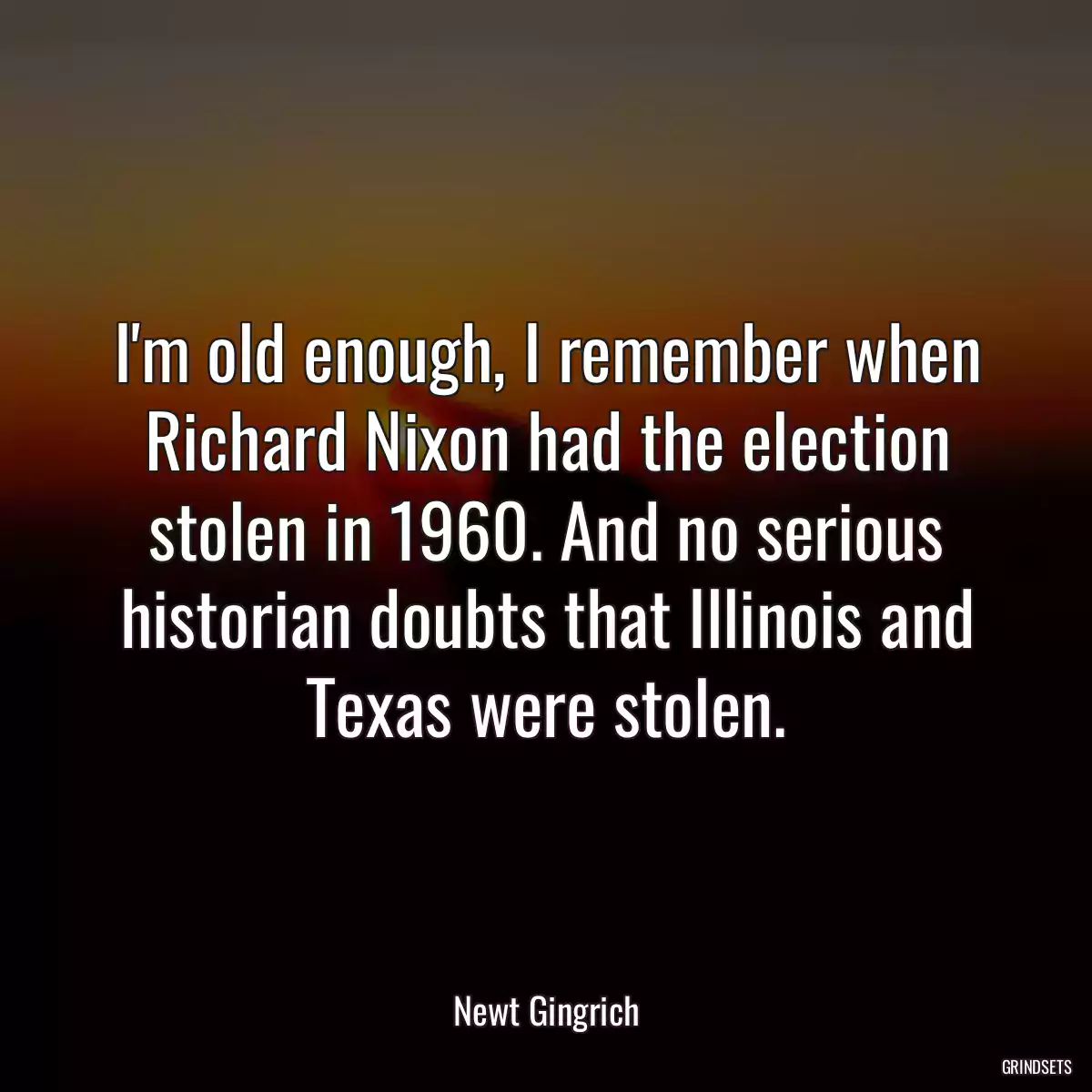 I\'m old enough, I remember when Richard Nixon had the election stolen in 1960. And no serious historian doubts that Illinois and Texas were stolen.