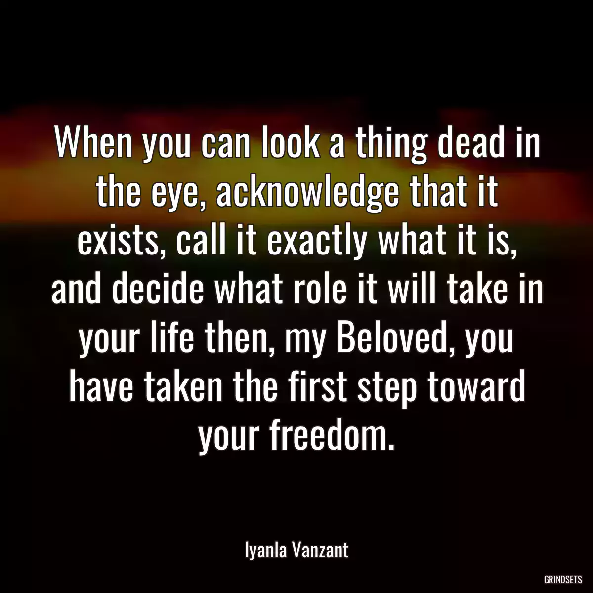 When you can look a thing dead in the eye, acknowledge that it exists, call it exactly what it is, and decide what role it will take in your life then, my Beloved, you have taken the first step toward your freedom.