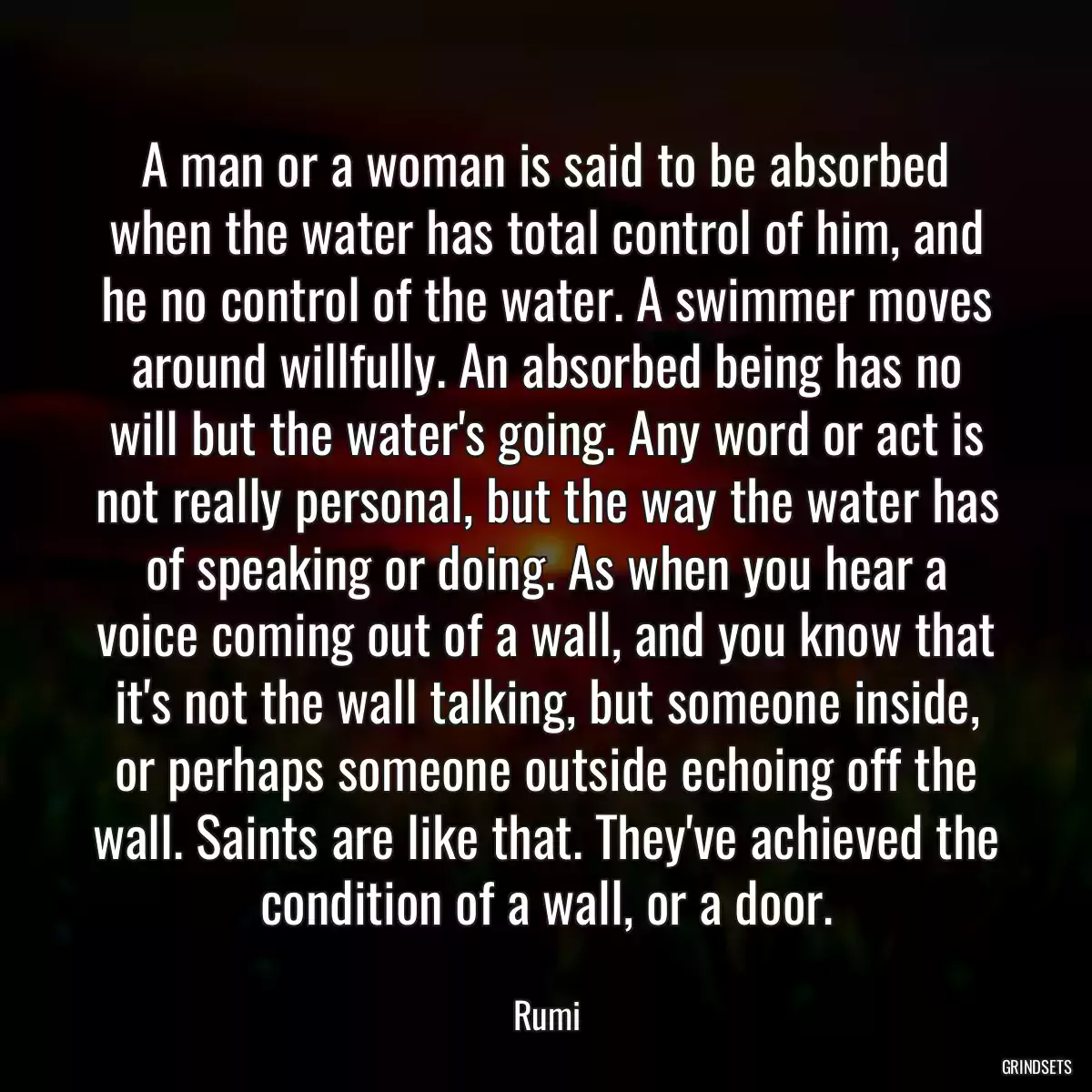 A man or a woman is said to be absorbed when the water has total control of him, and he no control of the water. A swimmer moves around willfully. An absorbed being has no will but the water\'s going. Any word or act is not really personal, but the way the water has of speaking or doing. As when you hear a voice coming out of a wall, and you know that it\'s not the wall talking, but someone inside, or perhaps someone outside echoing off the wall. Saints are like that. They\'ve achieved the condition of a wall, or a door.