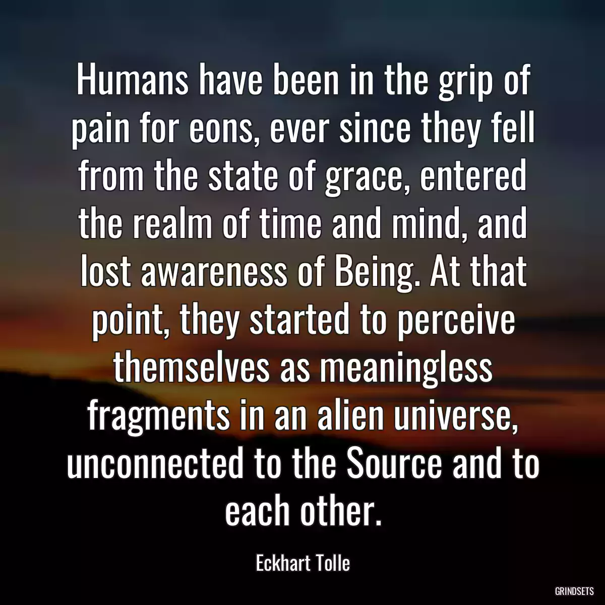 Humans have been in the grip of pain for eons, ever since they fell from the state of grace, entered the realm of time and mind, and lost awareness of Being. At that point, they started to perceive themselves as meaningless fragments in an alien universe, unconnected to the Source and to each other.