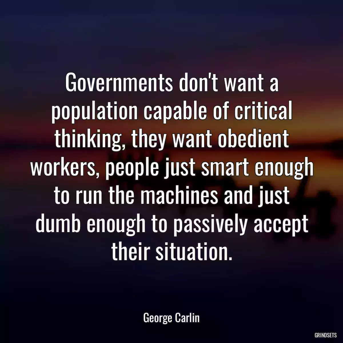 Governments don\'t want a population capable of critical thinking, they want obedient workers, people just smart enough to run the machines and just dumb enough to passively accept their situation.