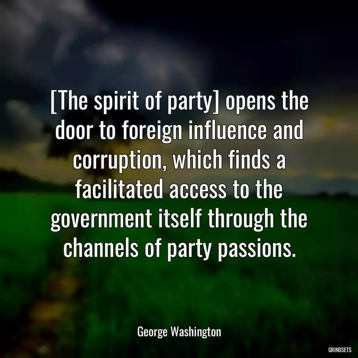 [The spirit of party] opens the door to foreign influence and corruption, which finds a facilitated access to the government itself through the channels of party passions.