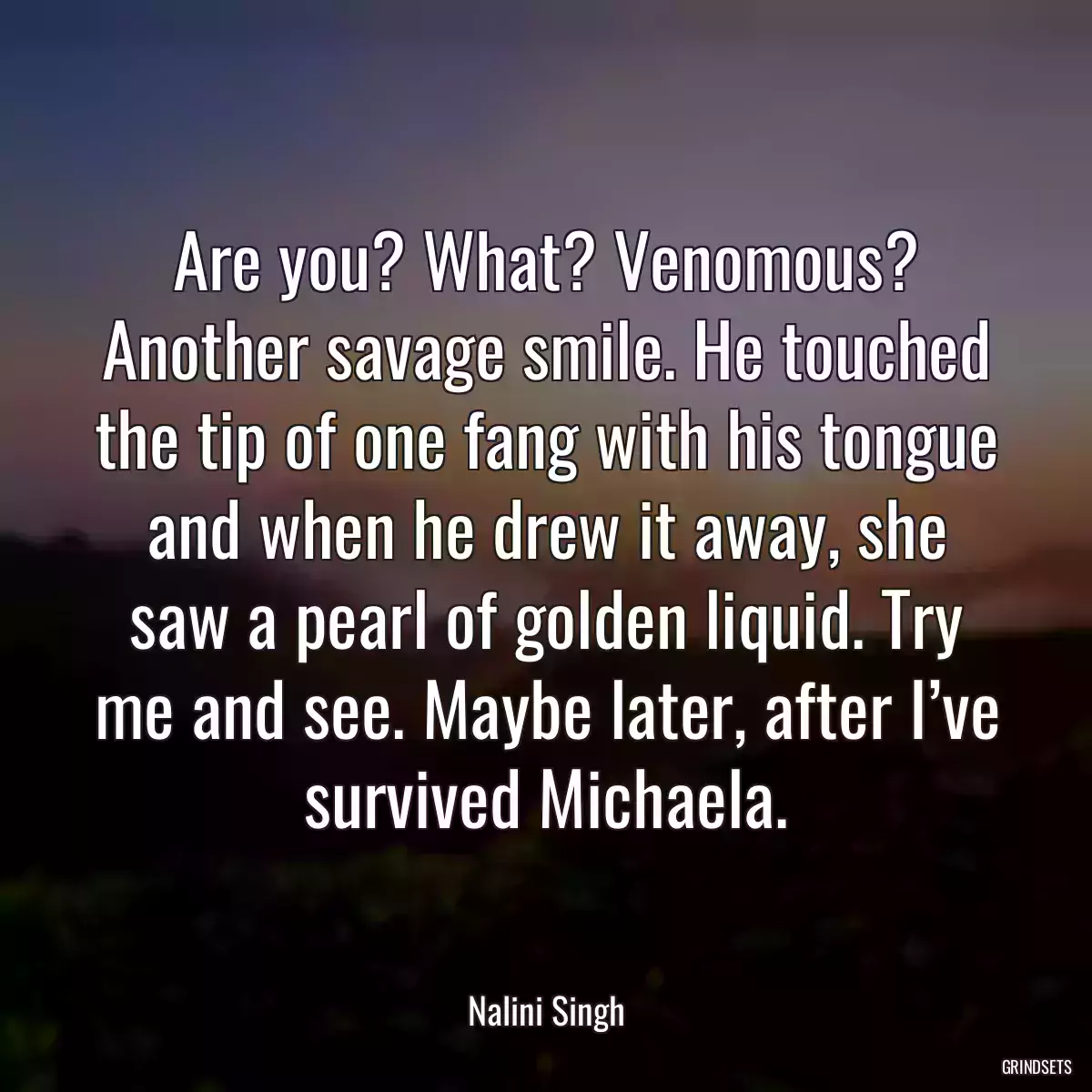 Are you? What? Venomous? Another savage smile. He touched the tip of one fang with his tongue and when he drew it away, she saw a pearl of golden liquid. Try me and see. Maybe later, after I’ve survived Michaela.