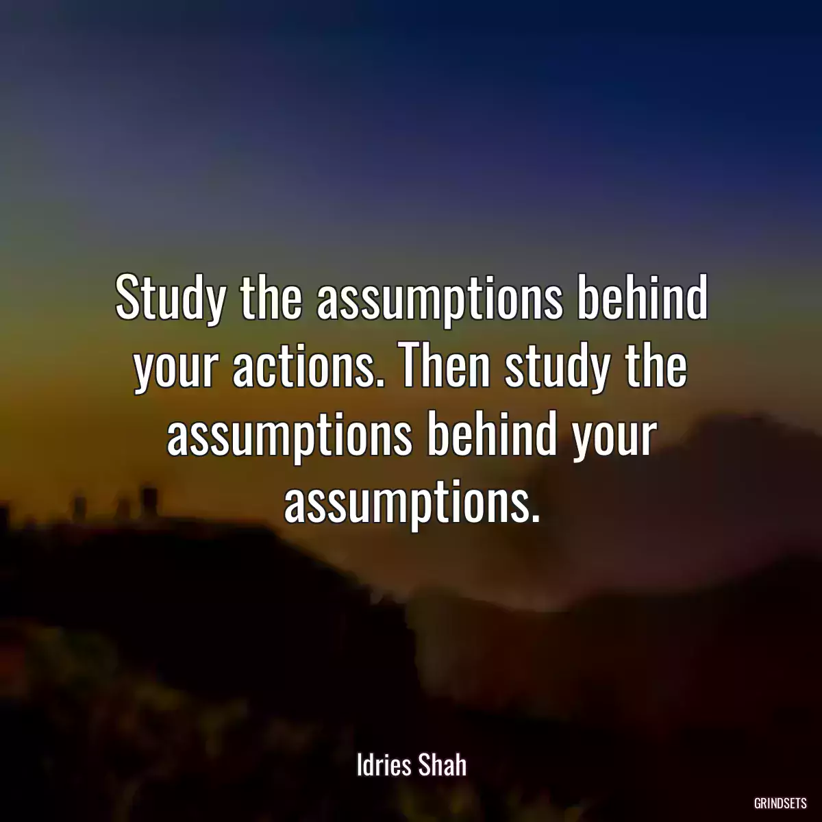 Study the assumptions behind your actions. Then study the assumptions behind your assumptions.