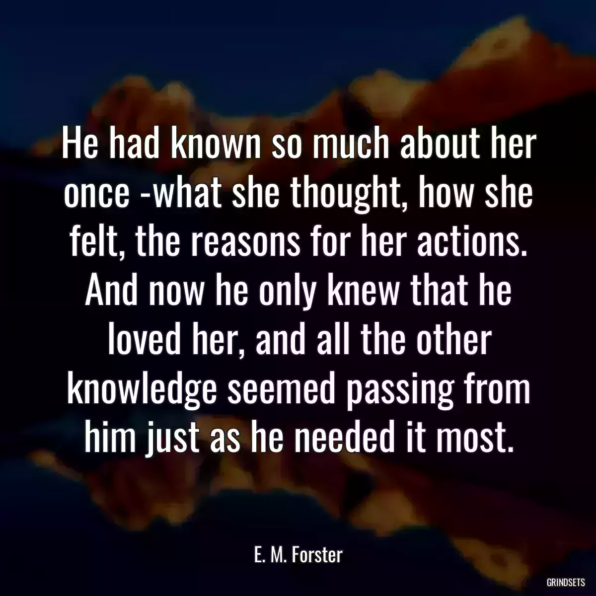 He had known so much about her once -what she thought, how she felt, the reasons for her actions. And now he only knew that he loved her, and all the other knowledge seemed passing from him just as he needed it most.