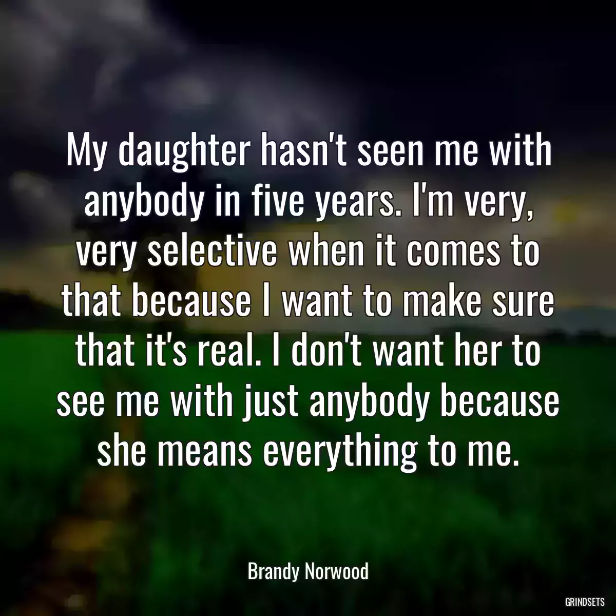 My daughter hasn\'t seen me with anybody in five years. I\'m very, very selective when it comes to that because I want to make sure that it\'s real. I don\'t want her to see me with just anybody because she means everything to me.