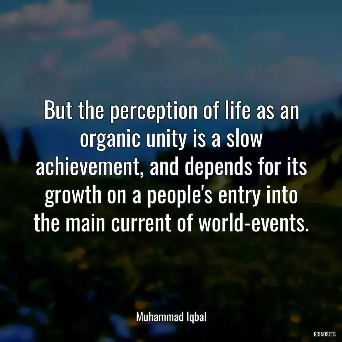 But the perception of life as an organic unity is a slow achievement, and depends for its growth on a people\'s entry into the main current of world-events.