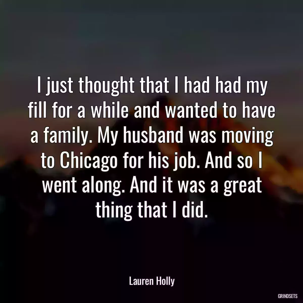 I just thought that I had had my fill for a while and wanted to have a family. My husband was moving to Chicago for his job. And so I went along. And it was a great thing that I did.