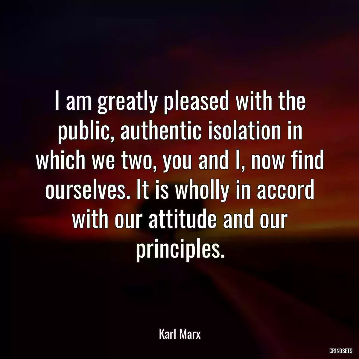 I am greatly pleased with the public, authentic isolation in which we two, you and I, now find ourselves. It is wholly in accord with our attitude and our principles.