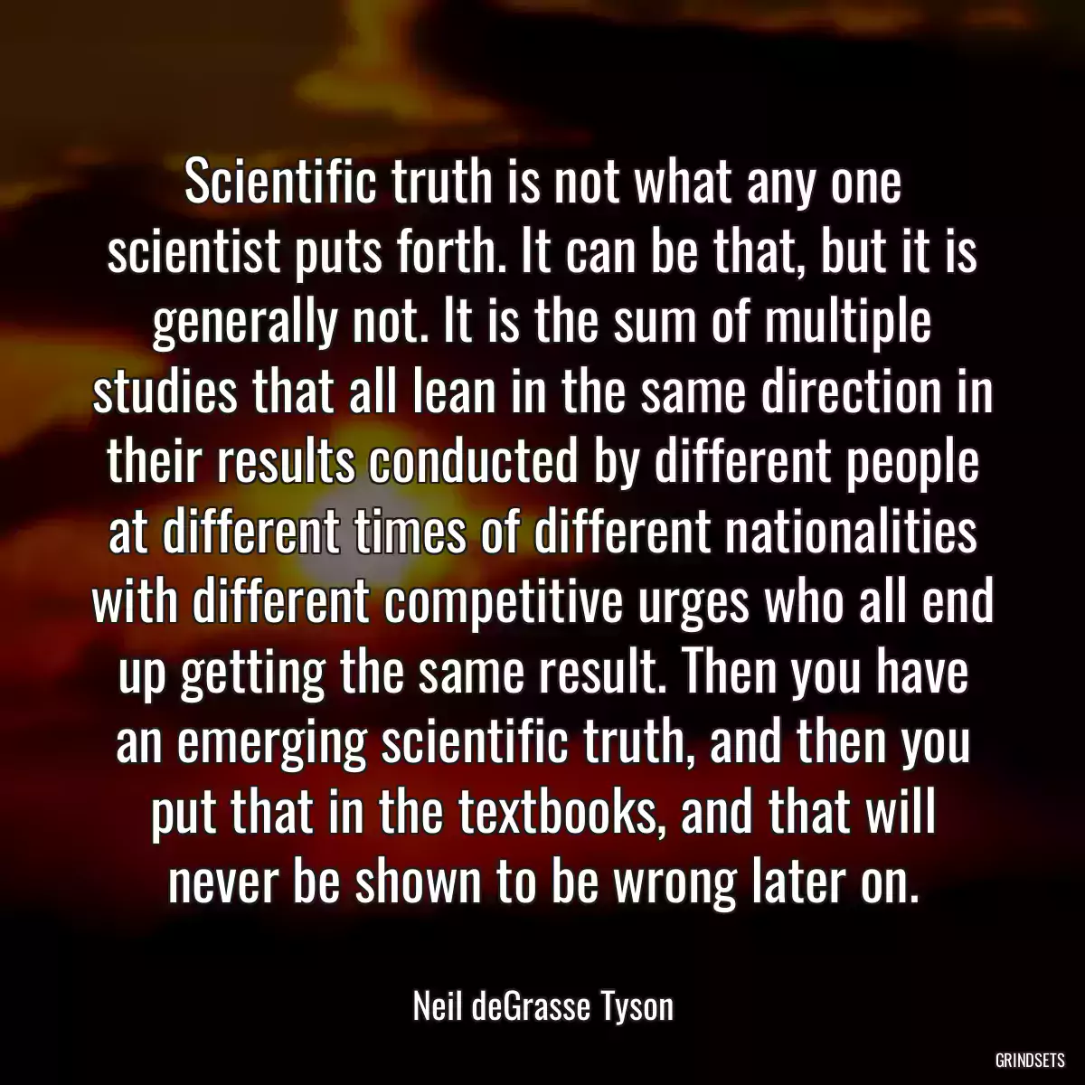 Scientific truth is not what any one scientist puts forth. It can be that, but it is generally not. It is the sum of multiple studies that all lean in the same direction in their results conducted by different people at different times of different nationalities with different competitive urges who all end up getting the same result. Then you have an emerging scientific truth, and then you put that in the textbooks, and that will never be shown to be wrong later on.