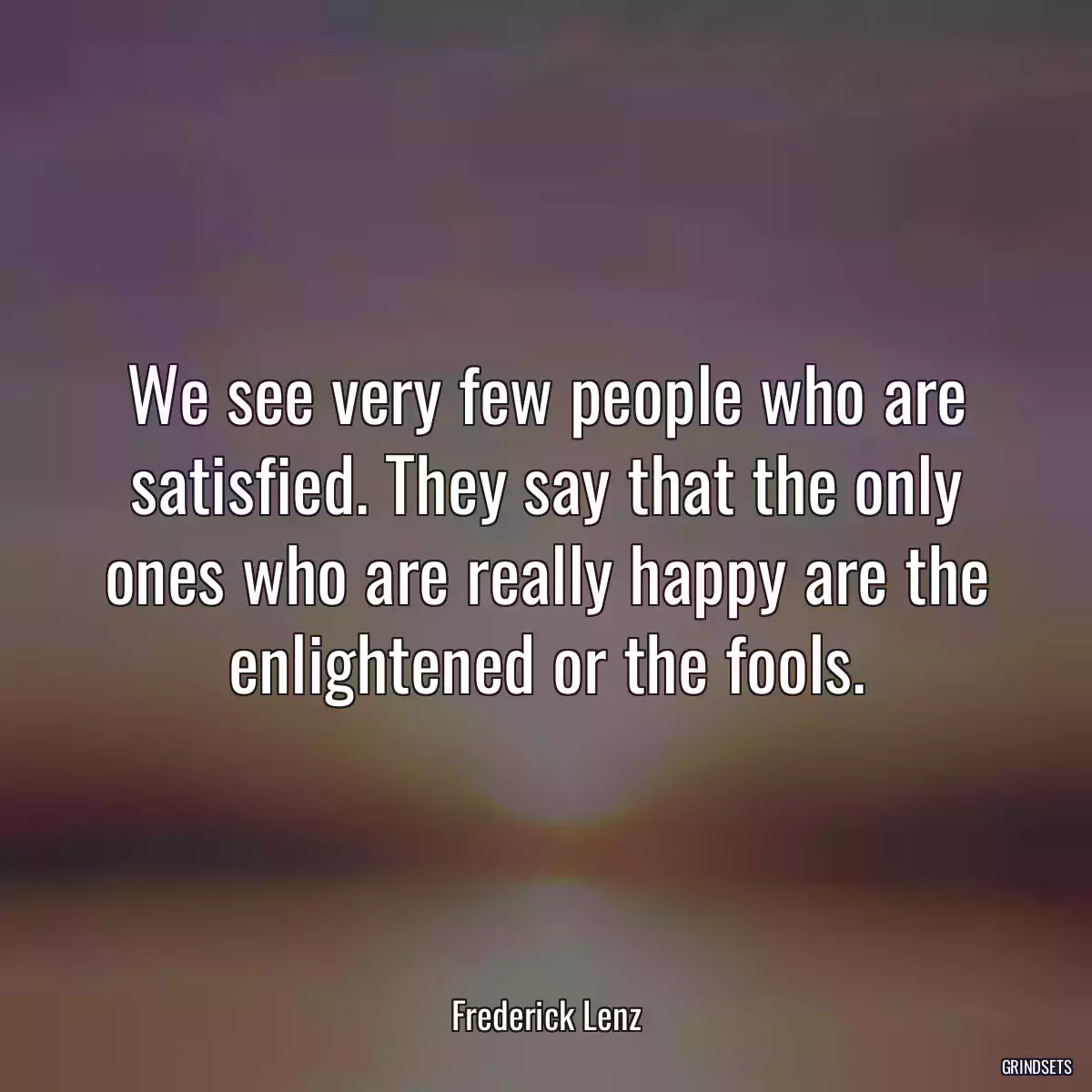 We see very few people who are satisfied. They say that the only ones who are really happy are the enlightened or the fools.