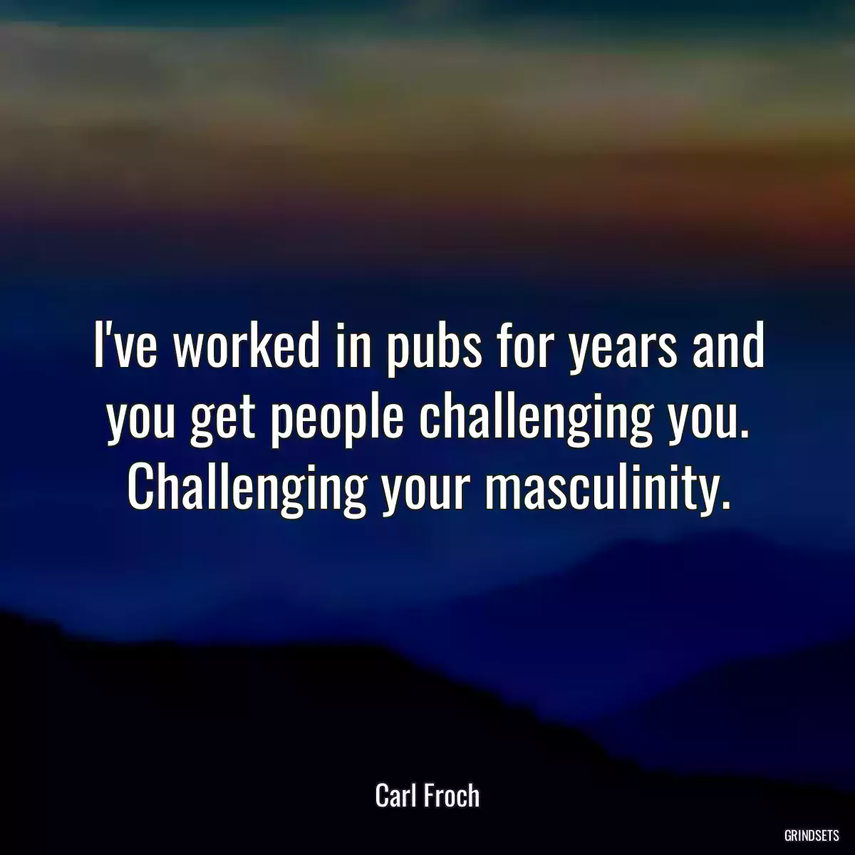 I\'ve worked in pubs for years and you get people challenging you. Challenging your masculinity.