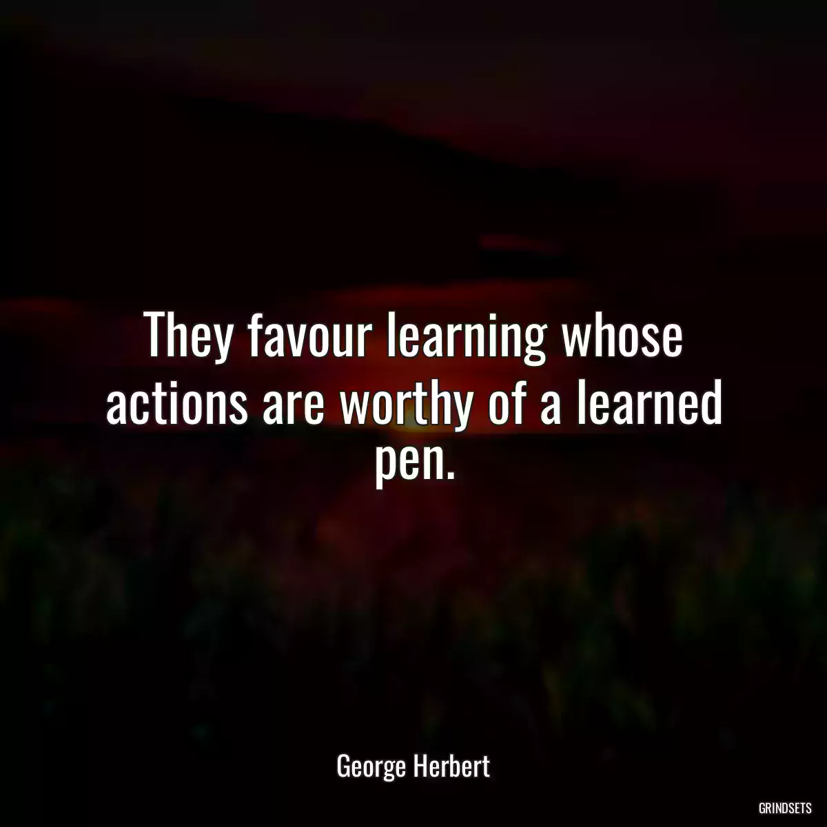 They favour learning whose actions are worthy of a learned pen.