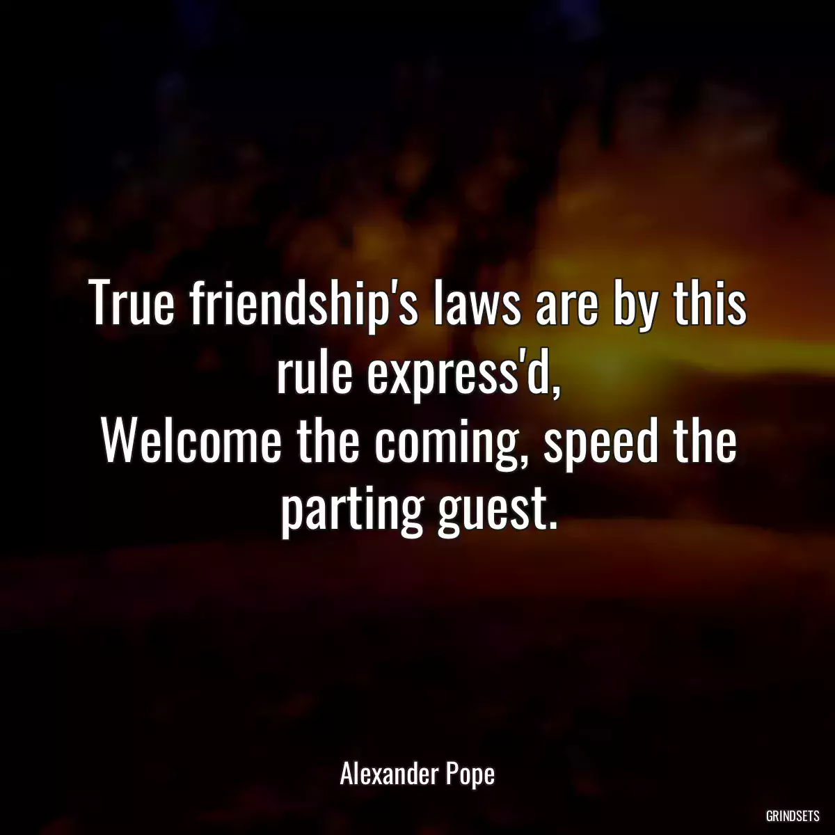 True friendship\'s laws are by this rule express\'d,
Welcome the coming, speed the parting guest.